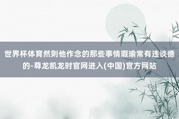 世界杯体育然则他作念的那些事情瑕瑜常有违谈德的-尊龙凯龙时官网进入(中国)官方网站