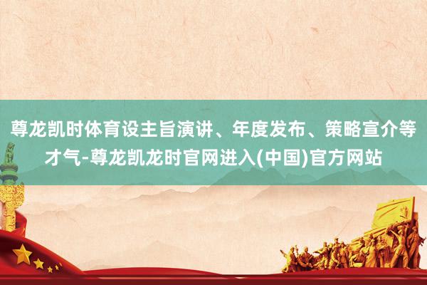 尊龙凯时体育设主旨演讲、年度发布、策略宣介等才气-尊龙凯龙时