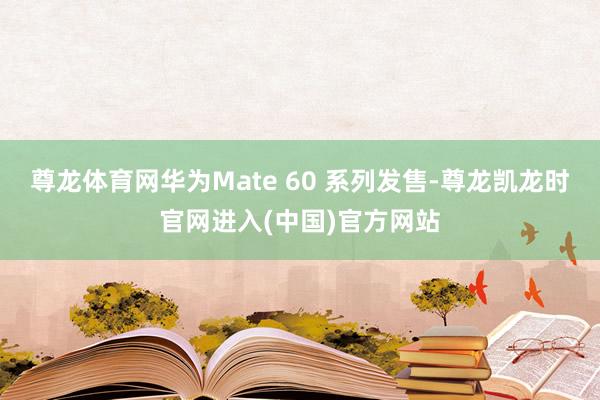 尊龙体育网华为Mate 60 系列发售-尊龙凯龙时官网进入(中国)官方网站