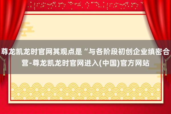 尊龙凯龙时官网其观点是“与各阶段初创企业缜密合营-尊龙凯龙时官网进入(中国)官方网站