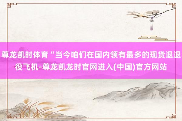 尊龙凯时体育“当今咱们在国内领有最多的现货退退役飞机-尊龙凯龙时官网进入(中国)官方网站