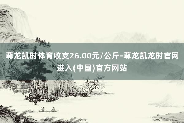 尊龙凯时体育收支26.00元/公斤-尊龙凯龙时官网进入(中国)官方网站