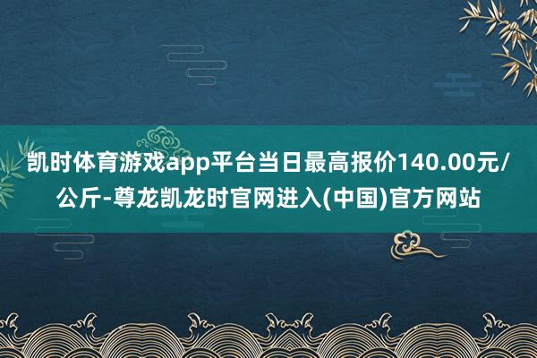 凯时体育游戏app平台当日最高报价140.00元/公斤-尊龙凯龙时官网进入(中国)官方网站