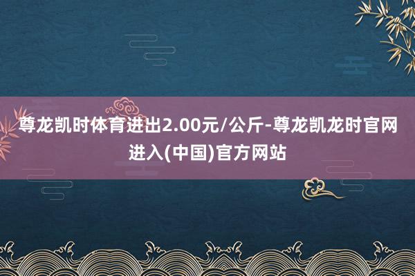 尊龙凯时体育进出2.00元/公斤-尊龙凯龙时官网进入(中国)官方网站