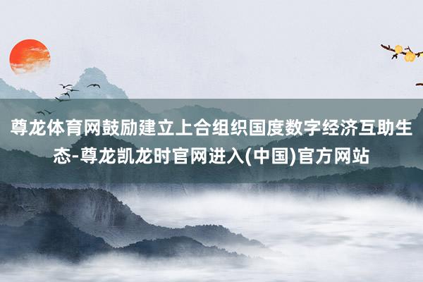 尊龙体育网鼓励建立上合组织国度数字经济互助生态-尊龙凯龙时官网进入(中国)官方网站