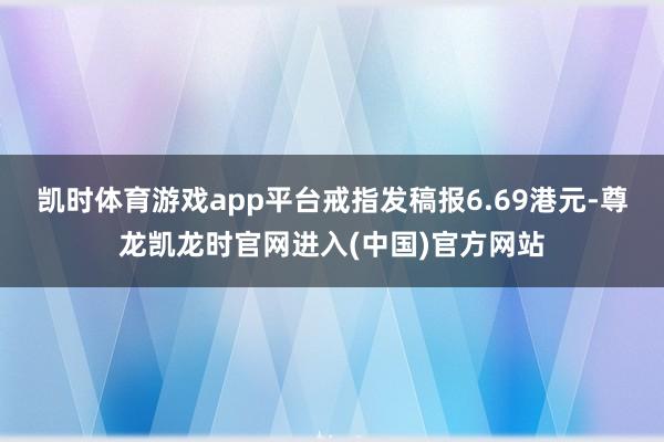 凯时体育游戏app平台戒指发稿报6.69港元-尊龙凯龙时官网进入(中国)官方网站
