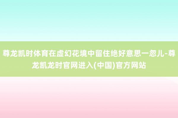 尊龙凯时体育在虚幻花境中留住绝好意思一忽儿-尊龙凯龙时官网进入(中国)官方网站