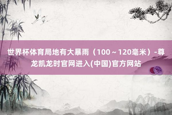世界杯体育局地有大暴雨（100～120毫米）-尊龙凯龙时官网进入(中国)官方网站