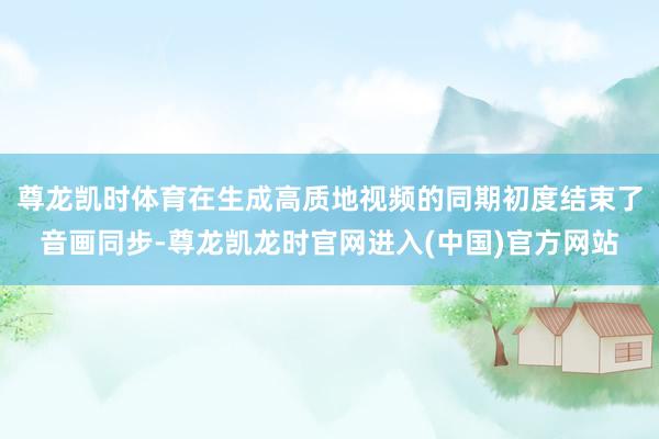 尊龙凯时体育在生成高质地视频的同期初度结束了音画同步-尊龙凯