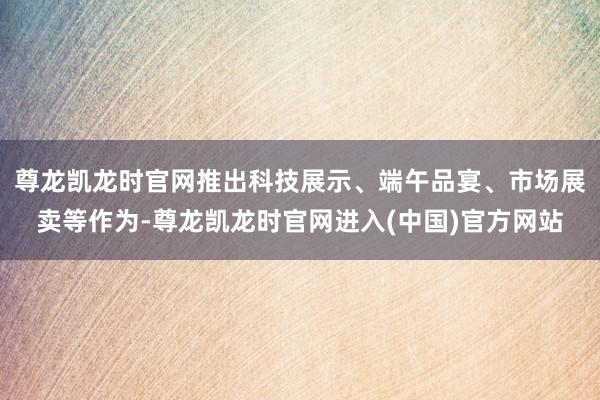 尊龙凯龙时官网推出科技展示、端午品宴、市场展卖等作为-尊龙凯龙时官网进入(中国)官方网站