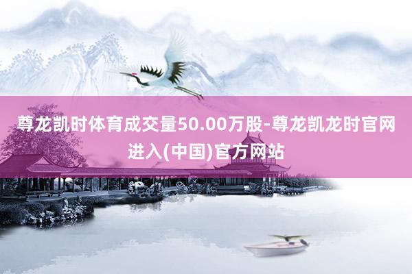 尊龙凯时体育成交量50.00万股-尊龙凯龙时官网进入(中国)