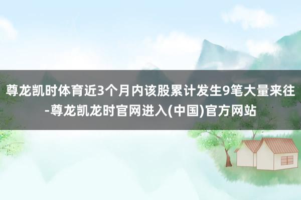 尊龙凯时体育近3个月内该股累计发生9笔大量来往-尊龙凯龙时官
