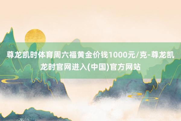 尊龙凯时体育周六福黄金价钱1000元/克-尊龙凯龙时官网进入(中国)官方网站