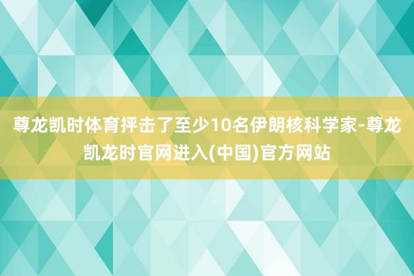 尊龙凯时体育抨击了至少10名伊朗核科学家-尊龙凯龙时官网进入