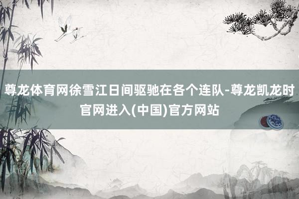 尊龙体育网徐雪江日间驱驰在各个连队-尊龙凯龙时官网进入(中国
