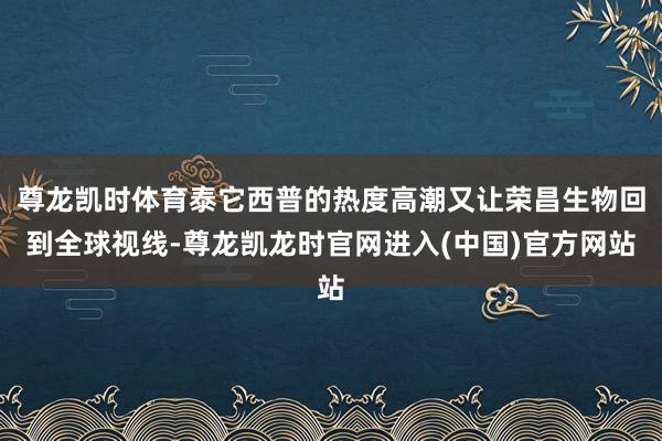 尊龙凯时体育泰它西普的热度高潮又让荣昌生物回到全球视线-尊龙凯龙时官网进入(中国)官方网站