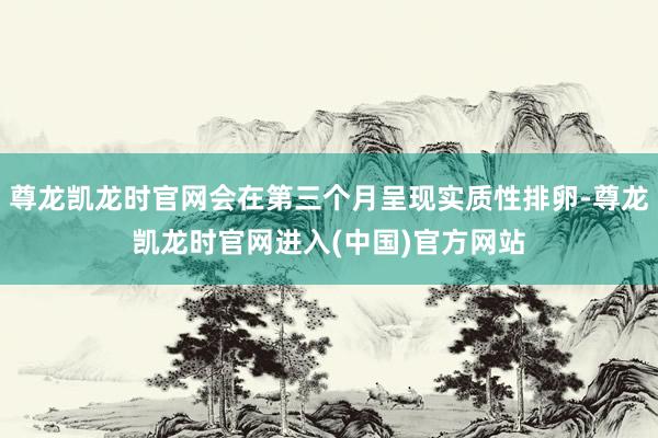 尊龙凯龙时官网会在第三个月呈现实质性排卵-尊龙凯龙时官网进入(中国)官方网站