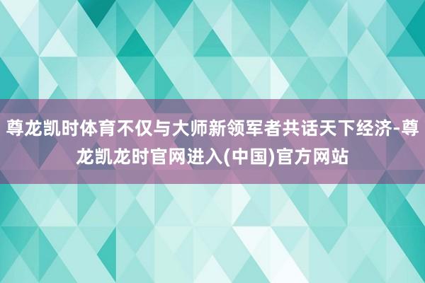 尊龙凯时体育不仅与大师新领军者共话天下经济-尊龙凯龙时官网进