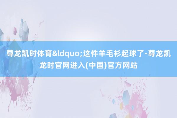尊龙凯时体育&ldquo;这件羊毛衫起球了-尊龙凯龙