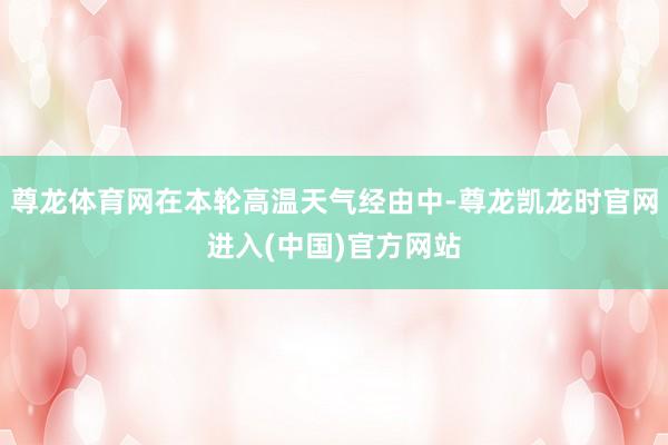 尊龙体育网在本轮高温天气经由中-尊龙凯龙时官网进入(中国)官