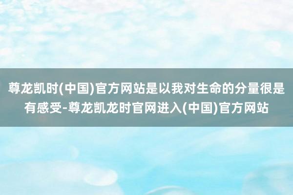 尊龙凯时(中国)官方网站是以我对生命的分量很是有感受-尊龙凯龙时官网进入(中国)官方网站