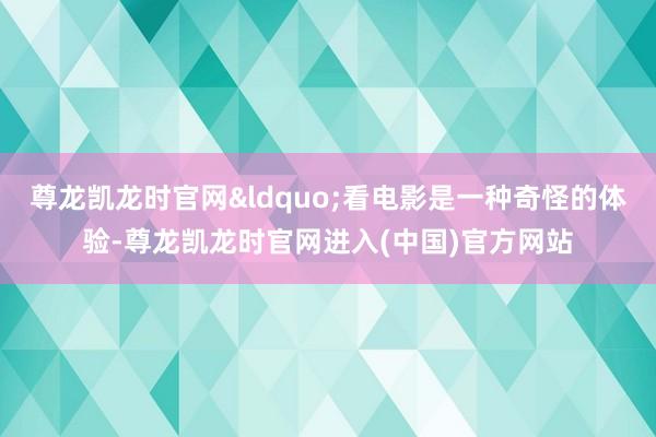 尊龙凯龙时官网&ldquo;看电影是一种奇怪的体验-尊龙凯龙时官网进入(中国)官方网站