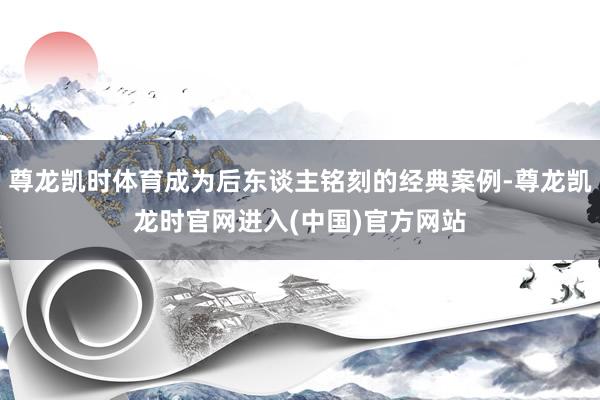 尊龙凯时体育成为后东谈主铭刻的经典案例-尊龙凯龙时官网进入(中国)官方网站