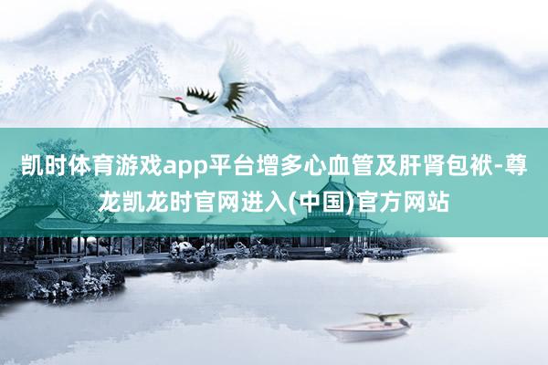凯时体育游戏app平台增多心血管及肝肾包袱-尊龙凯龙时官网进入(中国)官方网站