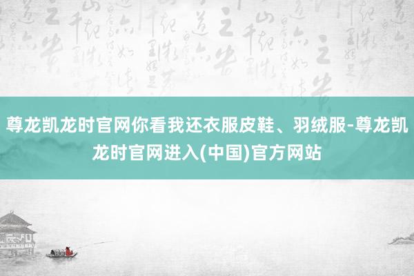 尊龙凯龙时官网你看我还衣服皮鞋、羽绒服-尊龙凯龙时官网进入(中国)官方网站