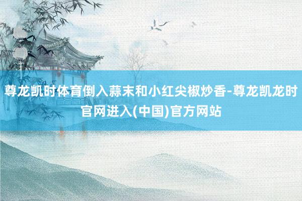 尊龙凯时体育倒入蒜末和小红尖椒炒香-尊龙凯龙时官网进入(中国)官方网站