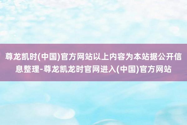 尊龙凯时(中国)官方网站以上内容为本站据公开信息整理-尊龙凯龙时官网进入(中国)官方网站