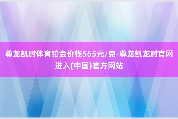 尊龙凯时体育铂金价钱565元/克-尊龙凯龙时官网进入(中国)官方网站