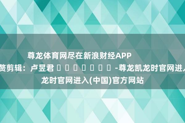尊龙体育网尽在新浪财经APP            						累赘剪辑：卢昱君 							-尊龙凯龙时官网进入(中国)官方网站
