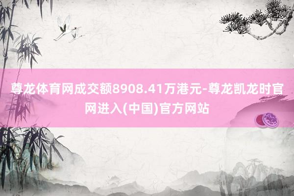 尊龙体育网成交额8908.41万港元-尊龙凯龙时官网进入(中国)官方网站