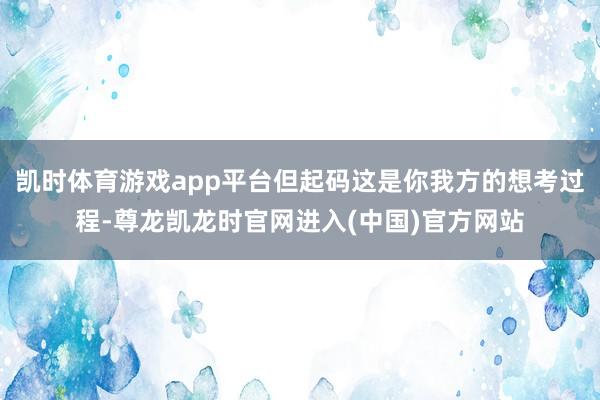 凯时体育游戏app平台但起码这是你我方的想考过程-尊龙凯龙时