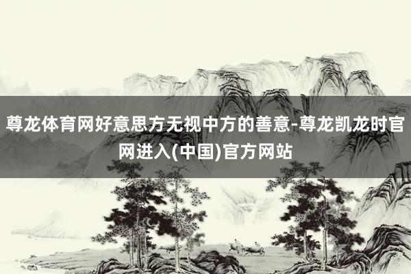 尊龙体育网好意思方无视中方的善意-尊龙凯龙时官网进入(中国)