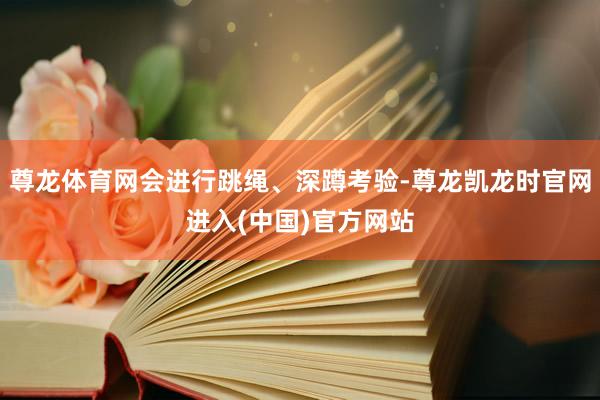 尊龙体育网会进行跳绳、深蹲考验-尊龙凯龙时官网进入(中国)官