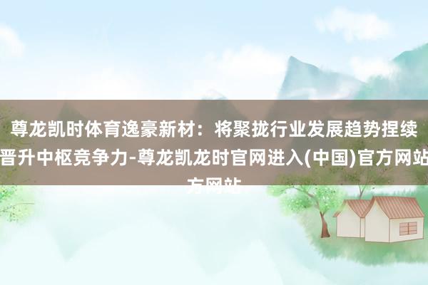 尊龙凯时体育逸豪新材：将聚拢行业发展趋势捏续晋升中枢竞争力-