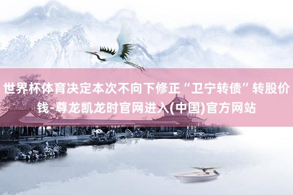 世界杯体育决定本次不向下修正“卫宁转债”转股价钱-尊龙凯龙时