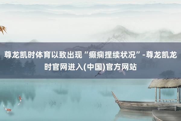 尊龙凯时体育以致出现“癫痫捏续状况”-尊龙凯龙时官网进入(中