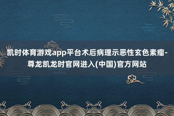 凯时体育游戏app平台术后病理示恶性玄色素瘤-尊龙凯龙时官网