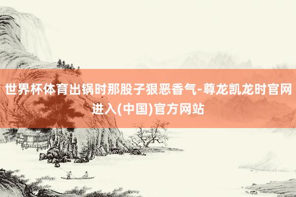 世界杯体育出锅时那股子狠恶香气-尊龙凯龙时官网进入(中国)官方网站