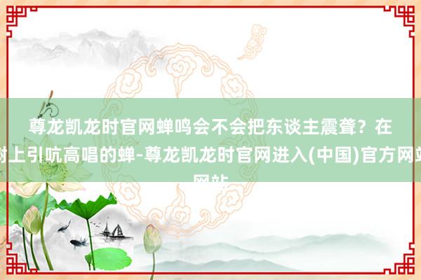 尊龙凯龙时官网 蝉鸣会不会把东谈主震聋? 在树上引吭高唱的蝉-尊龙凯龙时官网进入(中国)官方网站