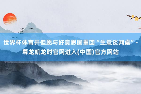 世界杯体育并但愿与好意思国重回“生意谈判桌”-尊龙凯龙时官网进入(中国)官方网站