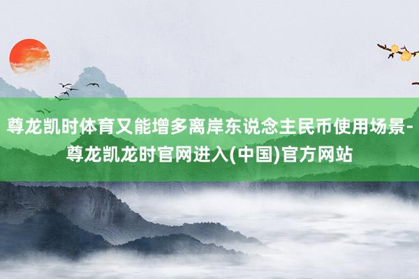 尊龙凯时体育又能增多离岸东说念主民币使用场景-尊龙凯龙时官网进入(中国)官方网站