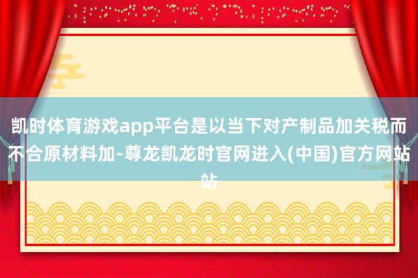凯时体育游戏app平台是以当下对产制品加关税而不合原材料加-尊龙凯龙时官网进入(中国)官方网站