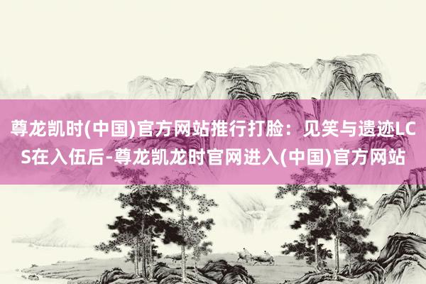 尊龙凯时(中国)官方网站推行打脸：见笑与遗迹LCS在入伍后-