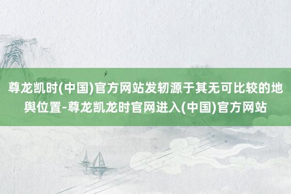 尊龙凯时(中国)官方网站发轫源于其无可比较的地舆位置-尊龙凯