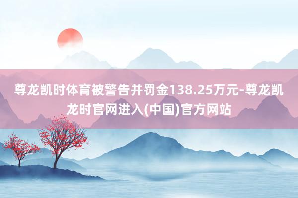 尊龙凯时体育被警告并罚金138.25万元-尊龙凯龙时官网进入
