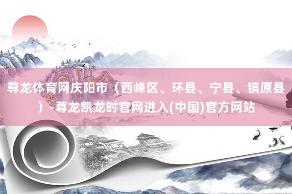 尊龙体育网庆阳市（西峰区、环县、宁县、镇原县）-尊龙凯龙时官